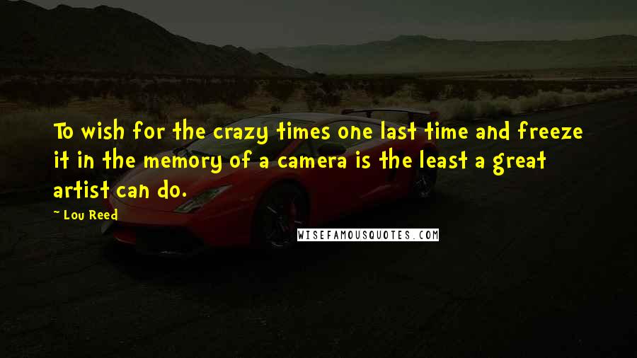 Lou Reed Quotes: To wish for the crazy times one last time and freeze it in the memory of a camera is the least a great artist can do.