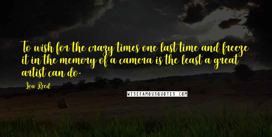 Lou Reed Quotes: To wish for the crazy times one last time and freeze it in the memory of a camera is the least a great artist can do.