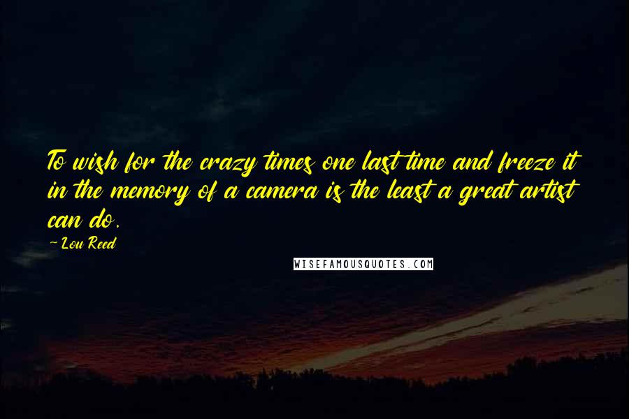 Lou Reed Quotes: To wish for the crazy times one last time and freeze it in the memory of a camera is the least a great artist can do.