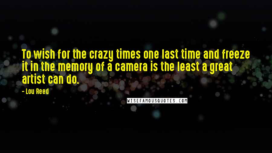 Lou Reed Quotes: To wish for the crazy times one last time and freeze it in the memory of a camera is the least a great artist can do.
