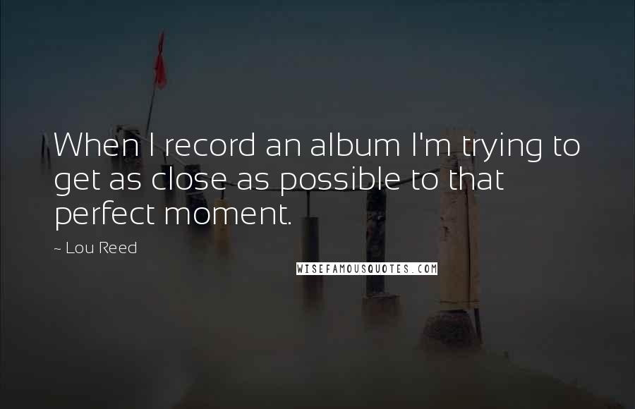 Lou Reed Quotes: When I record an album I'm trying to get as close as possible to that perfect moment.