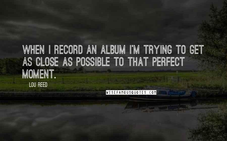 Lou Reed Quotes: When I record an album I'm trying to get as close as possible to that perfect moment.