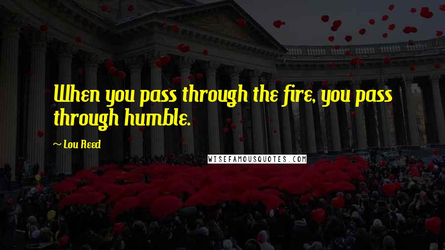 Lou Reed Quotes: When you pass through the fire, you pass through humble.
