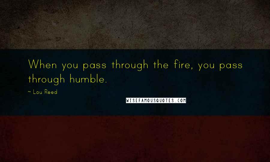 Lou Reed Quotes: When you pass through the fire, you pass through humble.