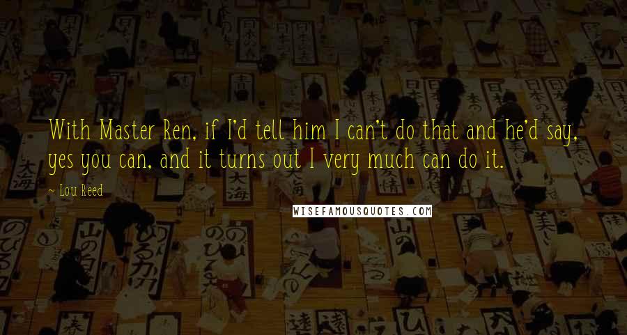 Lou Reed Quotes: With Master Ren, if I'd tell him I can't do that and he'd say, yes you can, and it turns out I very much can do it.