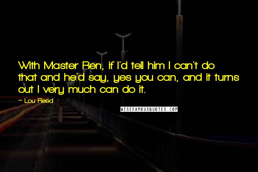 Lou Reed Quotes: With Master Ren, if I'd tell him I can't do that and he'd say, yes you can, and it turns out I very much can do it.