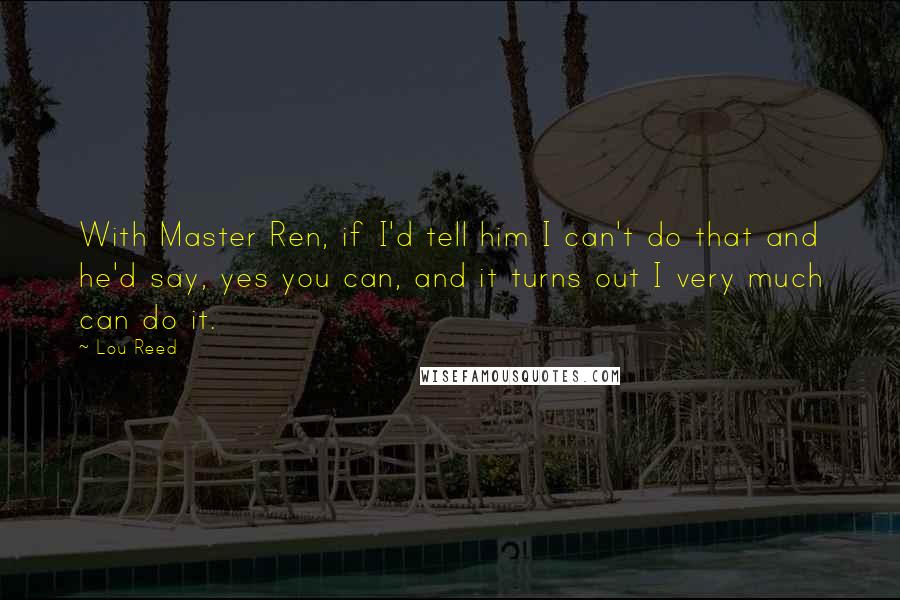 Lou Reed Quotes: With Master Ren, if I'd tell him I can't do that and he'd say, yes you can, and it turns out I very much can do it.