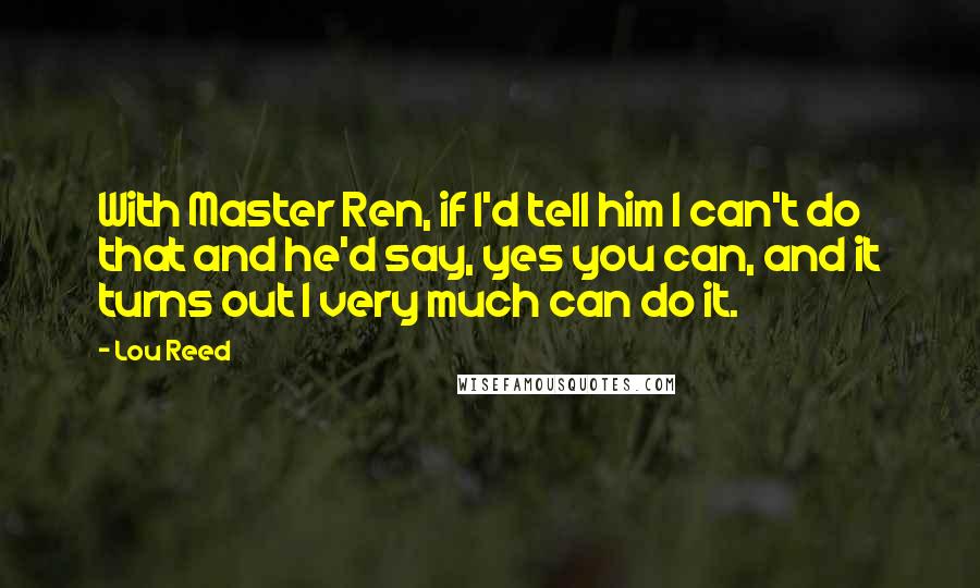 Lou Reed Quotes: With Master Ren, if I'd tell him I can't do that and he'd say, yes you can, and it turns out I very much can do it.