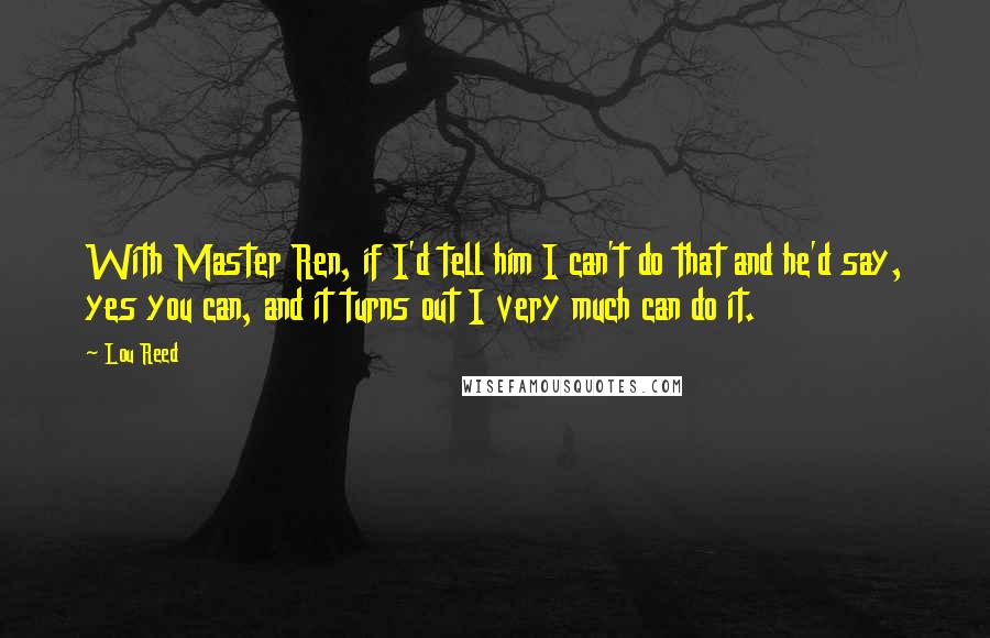 Lou Reed Quotes: With Master Ren, if I'd tell him I can't do that and he'd say, yes you can, and it turns out I very much can do it.