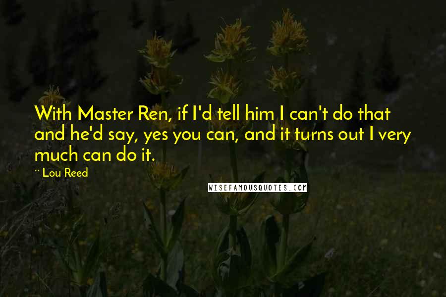 Lou Reed Quotes: With Master Ren, if I'd tell him I can't do that and he'd say, yes you can, and it turns out I very much can do it.