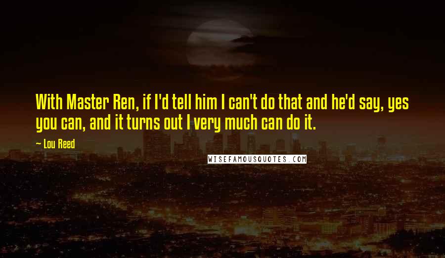 Lou Reed Quotes: With Master Ren, if I'd tell him I can't do that and he'd say, yes you can, and it turns out I very much can do it.