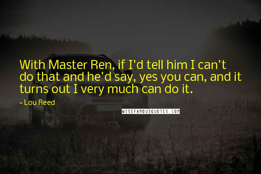 Lou Reed Quotes: With Master Ren, if I'd tell him I can't do that and he'd say, yes you can, and it turns out I very much can do it.