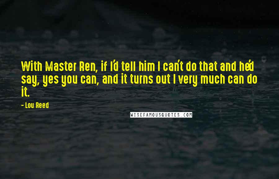 Lou Reed Quotes: With Master Ren, if I'd tell him I can't do that and he'd say, yes you can, and it turns out I very much can do it.