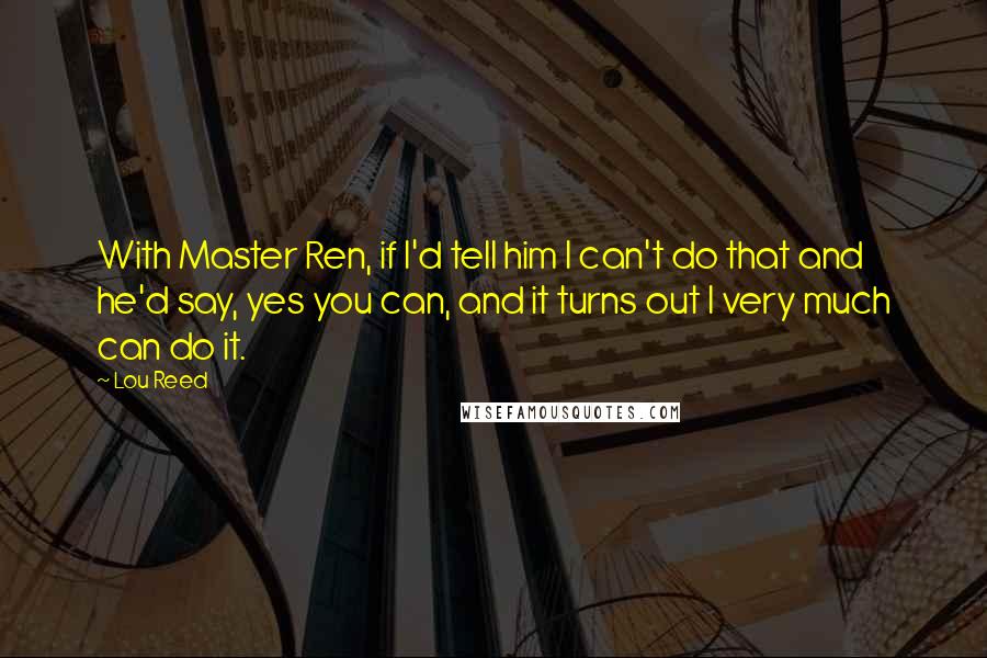 Lou Reed Quotes: With Master Ren, if I'd tell him I can't do that and he'd say, yes you can, and it turns out I very much can do it.