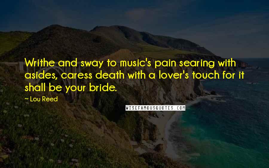 Lou Reed Quotes: Writhe and sway to music's pain searing with asides, caress death with a lover's touch for it shall be your bride.
