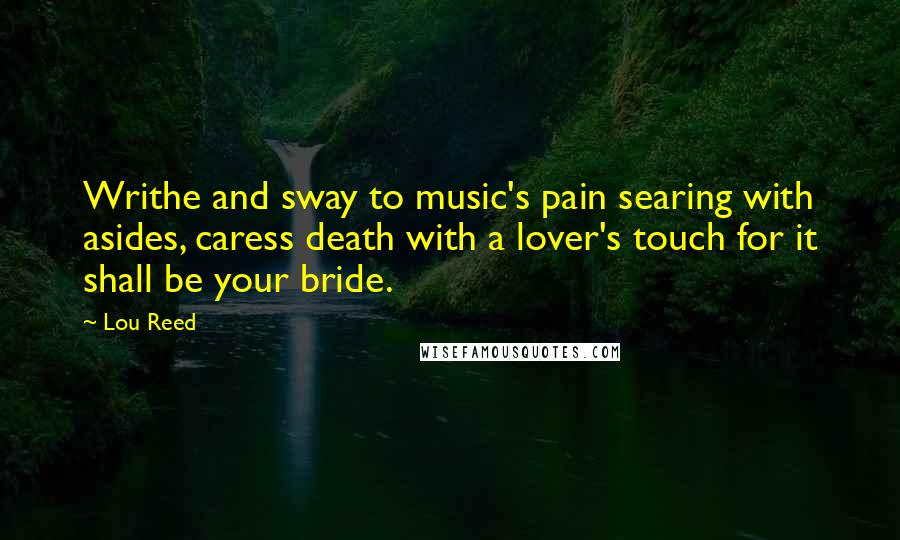 Lou Reed Quotes: Writhe and sway to music's pain searing with asides, caress death with a lover's touch for it shall be your bride.