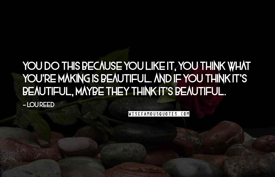 Lou Reed Quotes: You do this because you like it, you think what you're making is beautiful. And if you think it's beautiful, maybe they think it's beautiful.