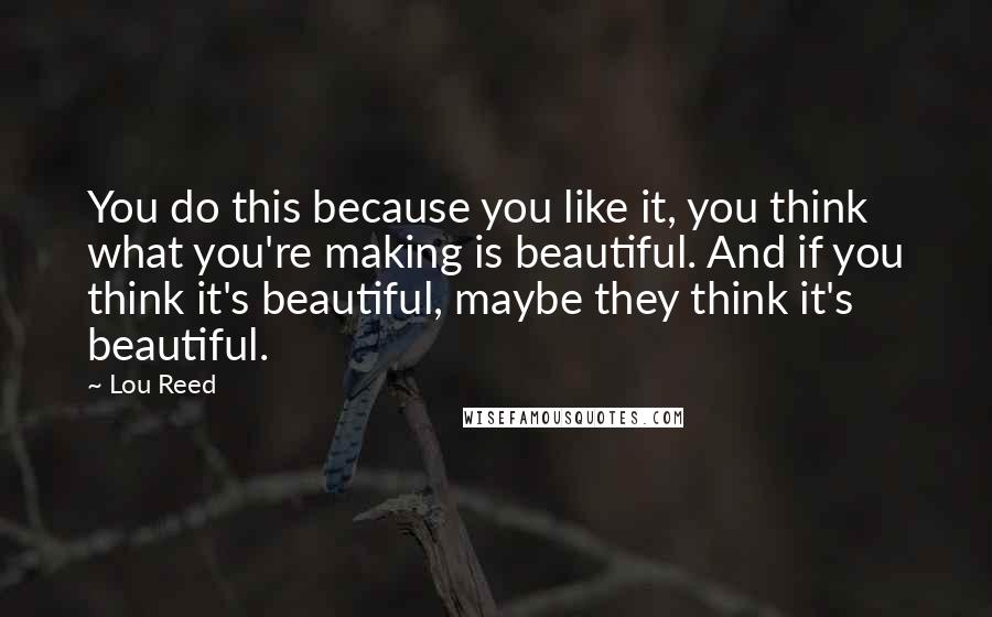 Lou Reed Quotes: You do this because you like it, you think what you're making is beautiful. And if you think it's beautiful, maybe they think it's beautiful.