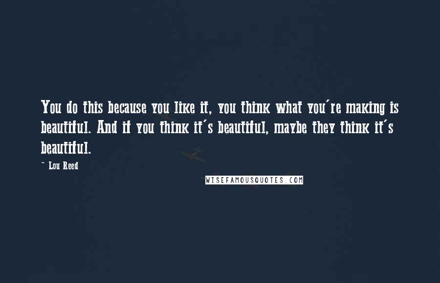Lou Reed Quotes: You do this because you like it, you think what you're making is beautiful. And if you think it's beautiful, maybe they think it's beautiful.