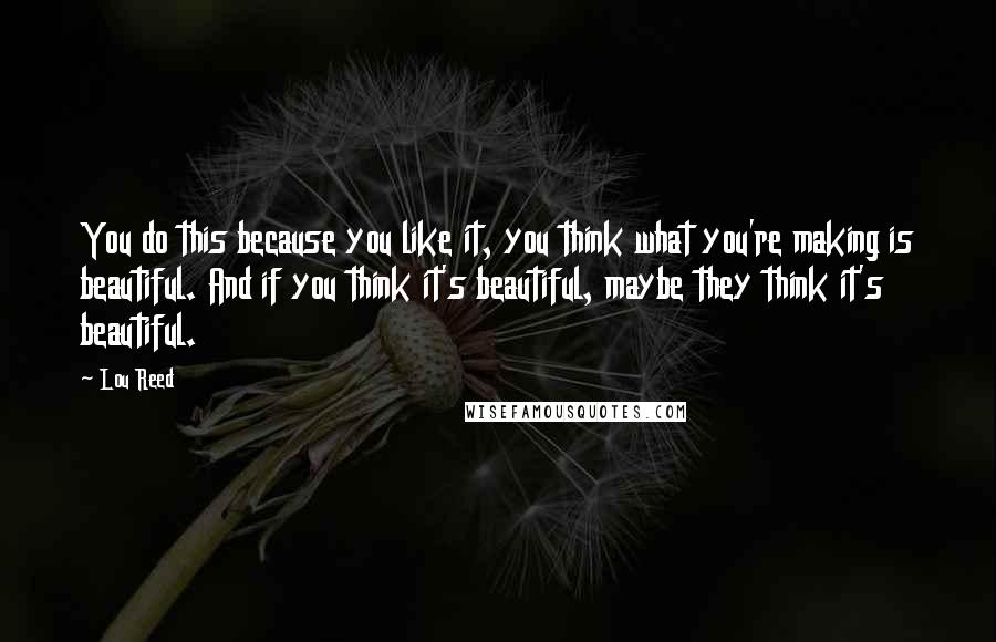 Lou Reed Quotes: You do this because you like it, you think what you're making is beautiful. And if you think it's beautiful, maybe they think it's beautiful.