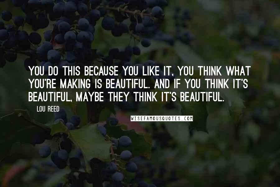 Lou Reed Quotes: You do this because you like it, you think what you're making is beautiful. And if you think it's beautiful, maybe they think it's beautiful.