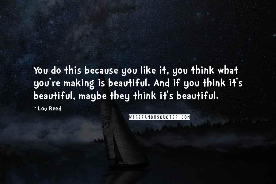 Lou Reed Quotes: You do this because you like it, you think what you're making is beautiful. And if you think it's beautiful, maybe they think it's beautiful.