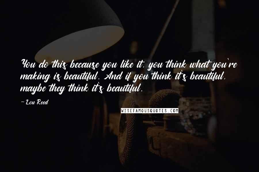 Lou Reed Quotes: You do this because you like it, you think what you're making is beautiful. And if you think it's beautiful, maybe they think it's beautiful.