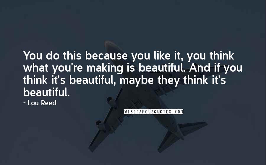 Lou Reed Quotes: You do this because you like it, you think what you're making is beautiful. And if you think it's beautiful, maybe they think it's beautiful.