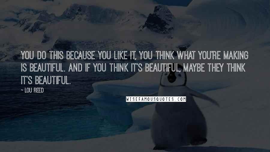 Lou Reed Quotes: You do this because you like it, you think what you're making is beautiful. And if you think it's beautiful, maybe they think it's beautiful.