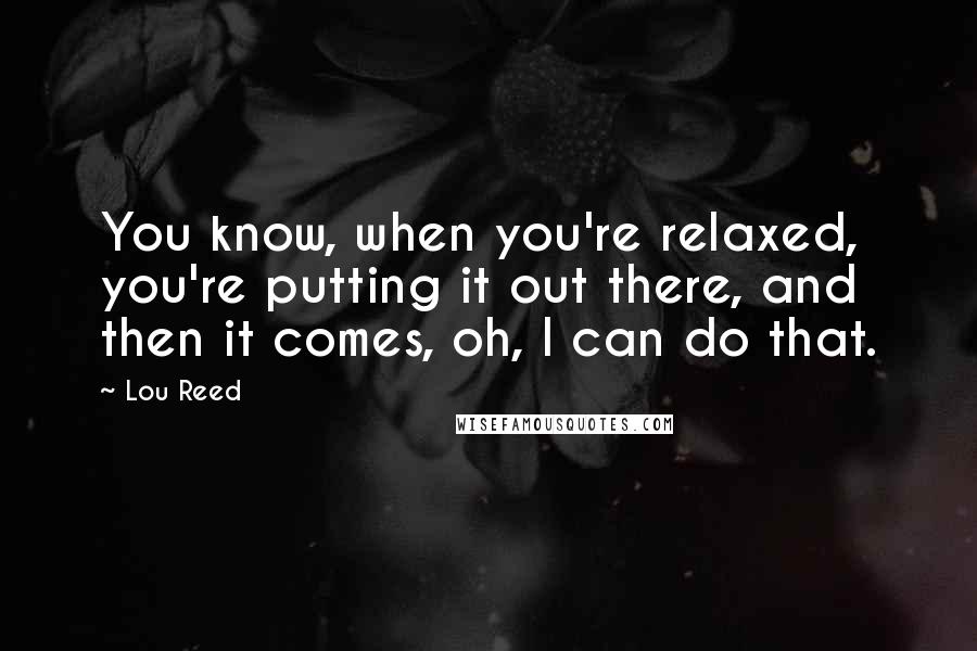 Lou Reed Quotes: You know, when you're relaxed, you're putting it out there, and then it comes, oh, I can do that.