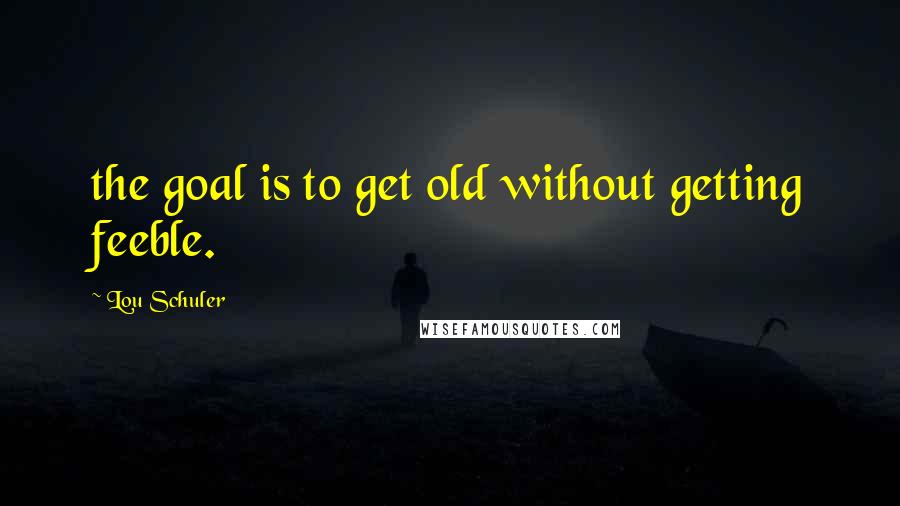 Lou Schuler Quotes: the goal is to get old without getting feeble.