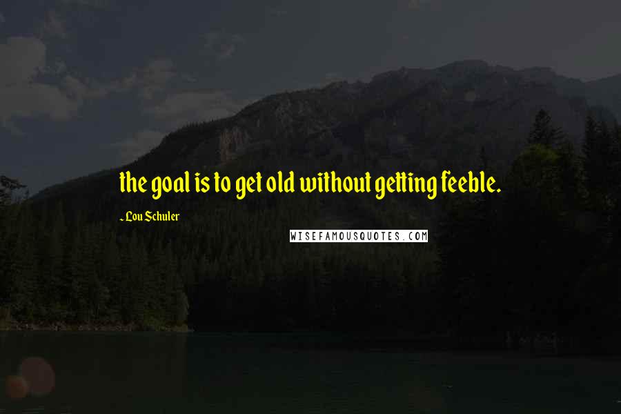 Lou Schuler Quotes: the goal is to get old without getting feeble.