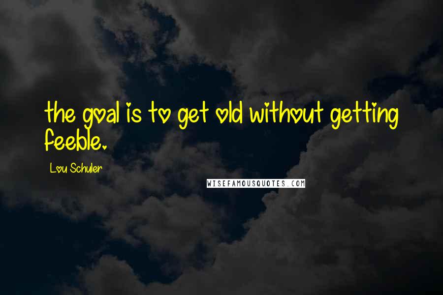 Lou Schuler Quotes: the goal is to get old without getting feeble.