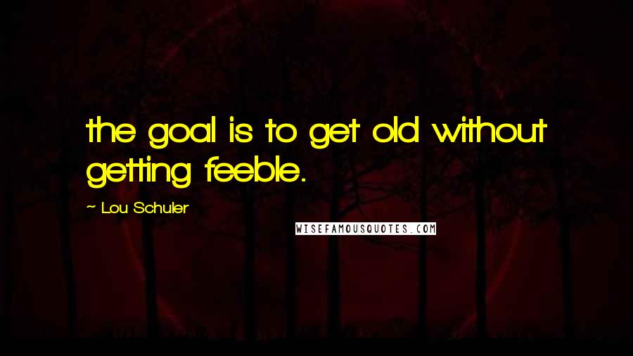 Lou Schuler Quotes: the goal is to get old without getting feeble.