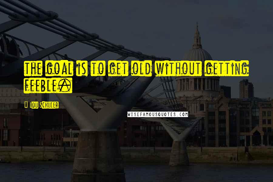 Lou Schuler Quotes: the goal is to get old without getting feeble.