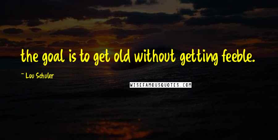 Lou Schuler Quotes: the goal is to get old without getting feeble.