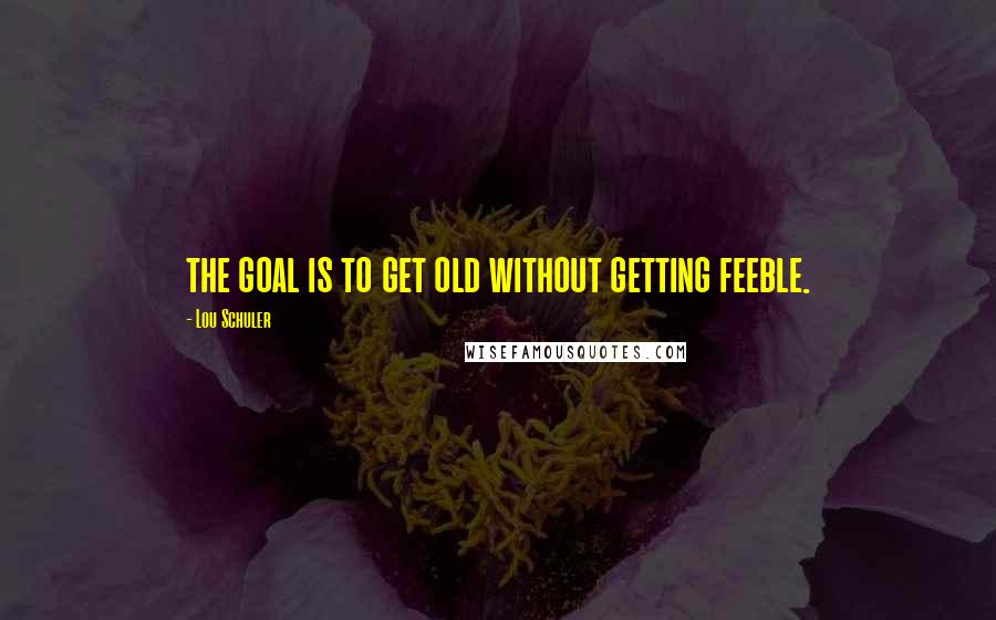 Lou Schuler Quotes: the goal is to get old without getting feeble.