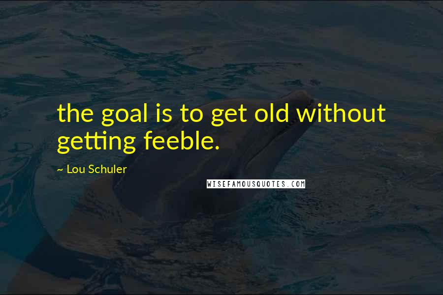 Lou Schuler Quotes: the goal is to get old without getting feeble.
