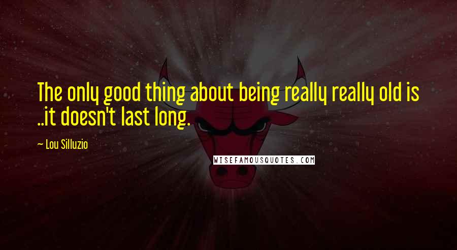 Lou Silluzio Quotes: The only good thing about being really really old is ..it doesn't last long.