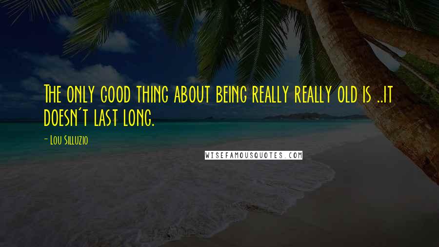 Lou Silluzio Quotes: The only good thing about being really really old is ..it doesn't last long.