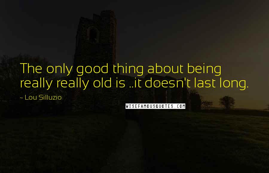 Lou Silluzio Quotes: The only good thing about being really really old is ..it doesn't last long.