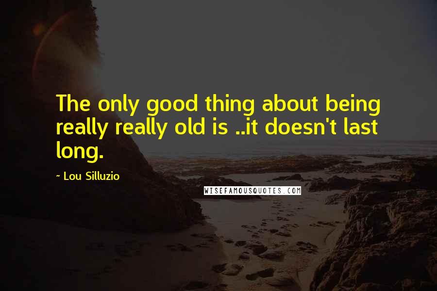 Lou Silluzio Quotes: The only good thing about being really really old is ..it doesn't last long.