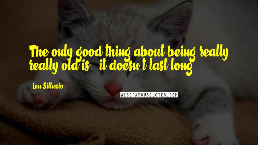 Lou Silluzio Quotes: The only good thing about being really really old is ..it doesn't last long.