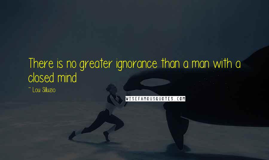 Lou Silluzio Quotes: There is no greater ignorance than a man with a closed mind