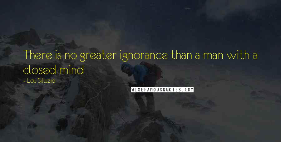 Lou Silluzio Quotes: There is no greater ignorance than a man with a closed mind