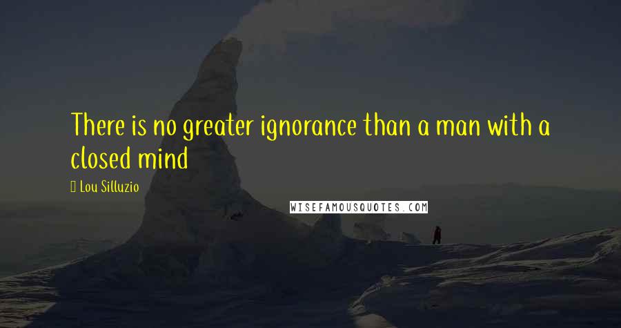 Lou Silluzio Quotes: There is no greater ignorance than a man with a closed mind