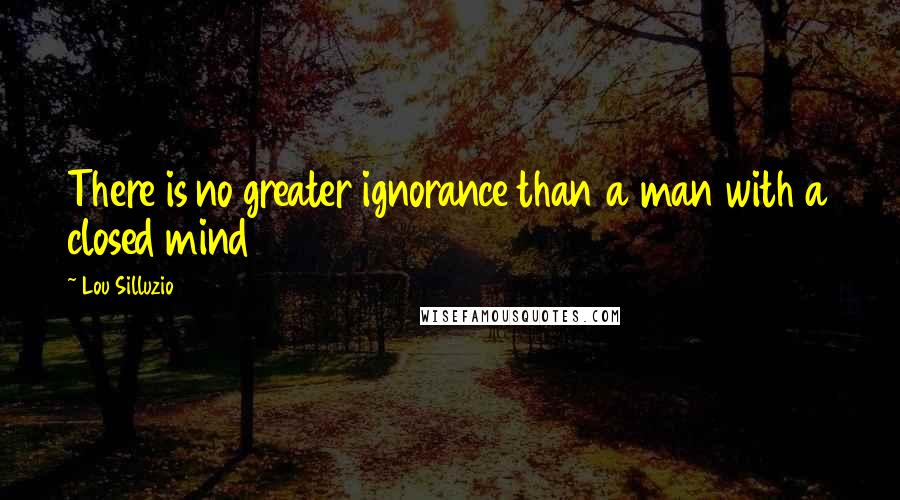 Lou Silluzio Quotes: There is no greater ignorance than a man with a closed mind