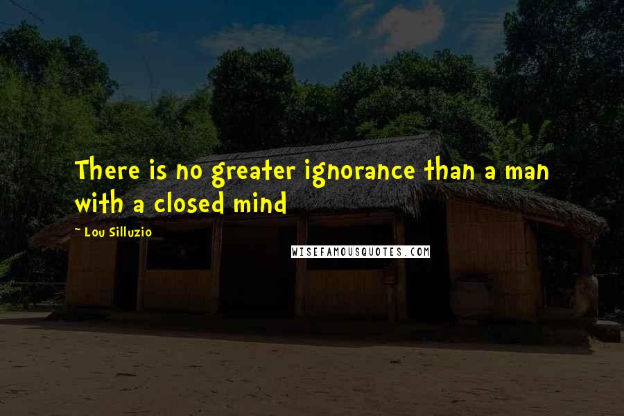 Lou Silluzio Quotes: There is no greater ignorance than a man with a closed mind