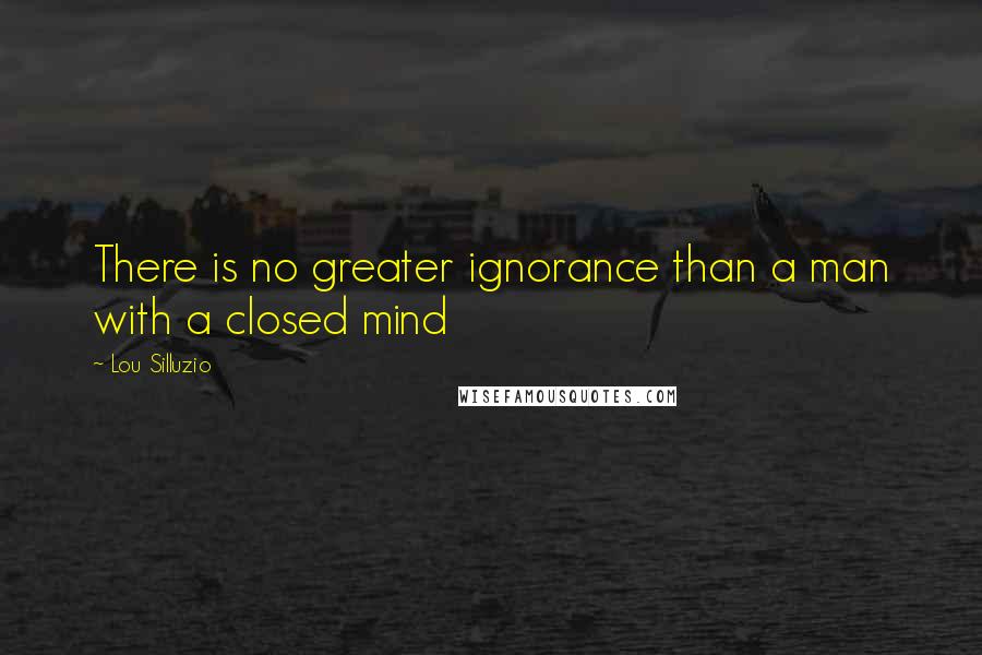 Lou Silluzio Quotes: There is no greater ignorance than a man with a closed mind