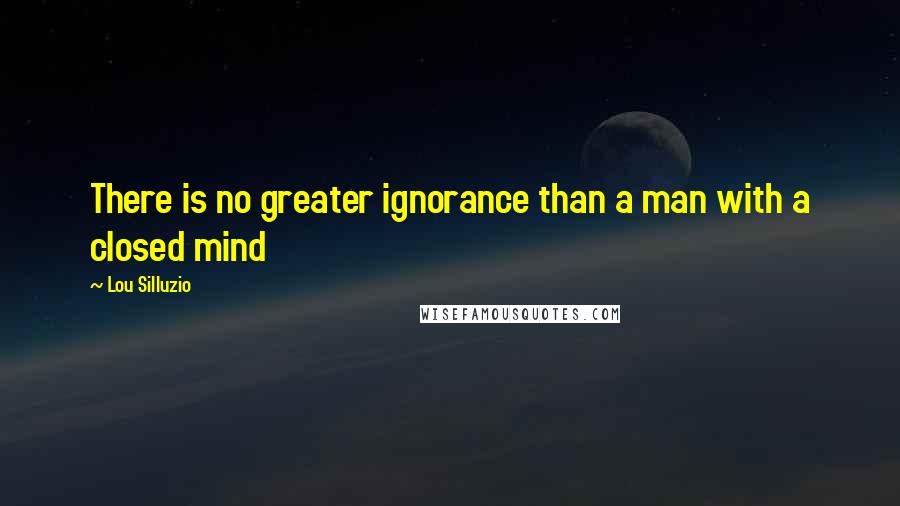 Lou Silluzio Quotes: There is no greater ignorance than a man with a closed mind